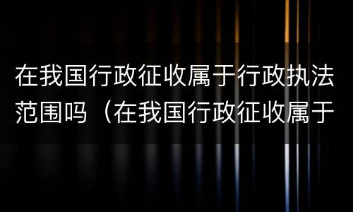 在我国行政征收属于行政执法范围吗（在我国行政征收属于行政执法范围吗对吗）