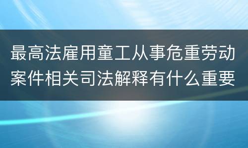 最高法雇用童工从事危重劳动案件相关司法解释有什么重要内容