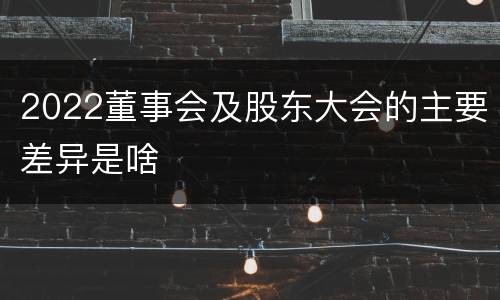 2022董事会及股东大会的主要差异是啥