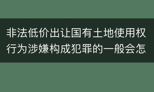 非法低价出让国有土地使用权行为涉嫌构成犯罪的一般会怎么处罚