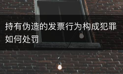 持有伪造的发票行为构成犯罪如何处罚