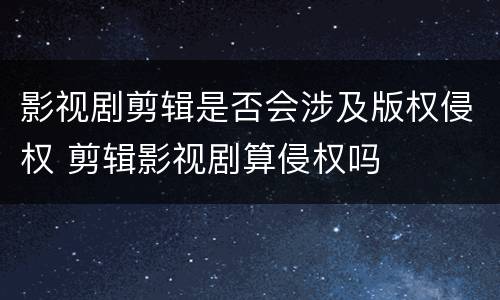 影视剧剪辑是否会涉及版权侵权 剪辑影视剧算侵权吗