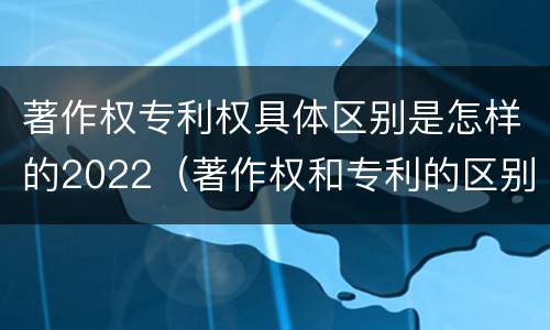 著作权专利权具体区别是怎样的2022（著作权和专利的区别）