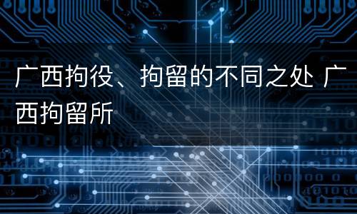广西拘役、拘留的不同之处 广西拘留所