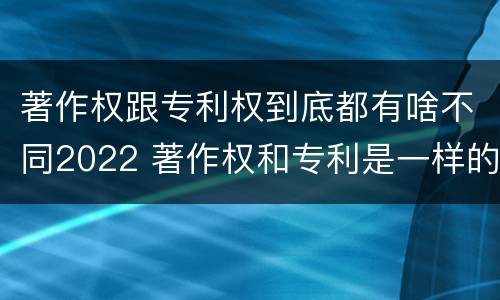 著作权跟专利权到底都有啥不同2022 著作权和专利是一样的吗