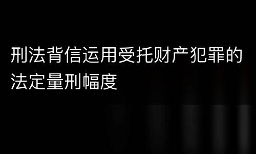 刑法背信运用受托财产犯罪的法定量刑幅度