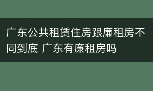 广东公共租赁住房跟廉租房不同到底 广东有廉租房吗