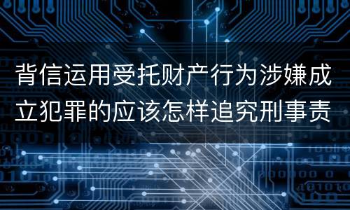 背信运用受托财产行为涉嫌成立犯罪的应该怎样追究刑事责任
