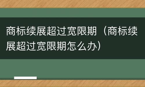 商标续展超过宽限期（商标续展超过宽限期怎么办）