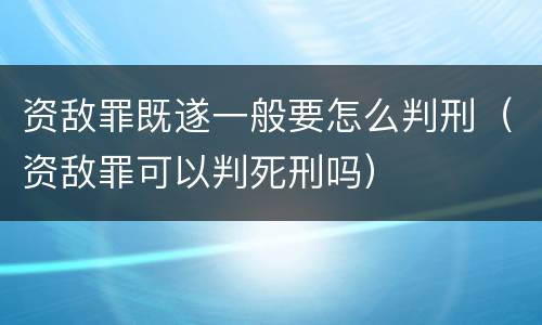 资敌罪既遂一般要怎么判刑（资敌罪可以判死刑吗）