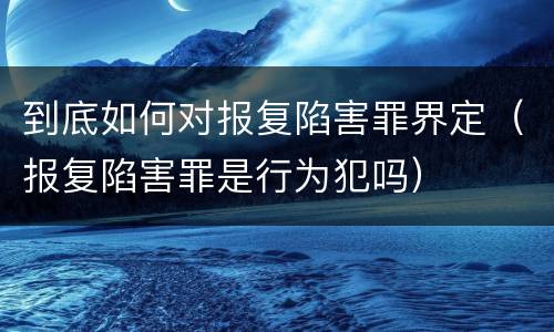 到底如何对报复陷害罪界定（报复陷害罪是行为犯吗）
