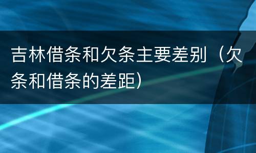 吉林借条和欠条主要差别（欠条和借条的差距）