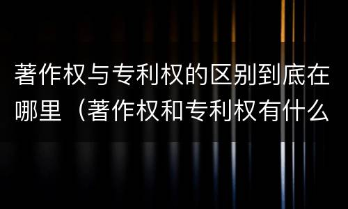 著作权与专利权的区别到底在哪里（著作权和专利权有什么区别）