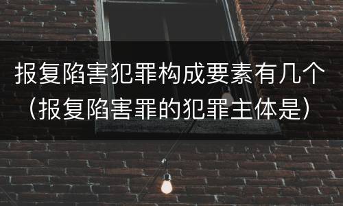 报复陷害犯罪构成要素有几个（报复陷害罪的犯罪主体是）