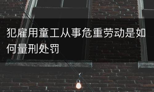 犯雇用童工从事危重劳动是如何量刑处罚