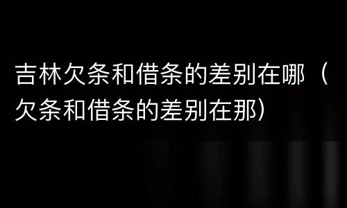 吉林欠条和借条的差别在哪（欠条和借条的差别在那）