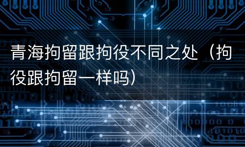 青海拘留跟拘役不同之处（拘役跟拘留一样吗）
