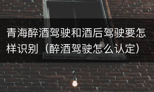 青海醉酒驾驶和酒后驾驶要怎样识别（醉酒驾驶怎么认定）