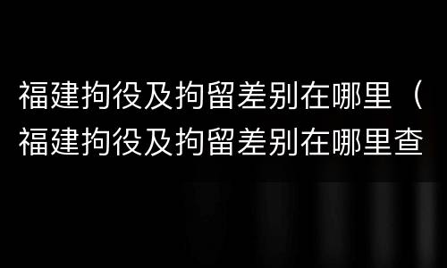 福建拘役及拘留差别在哪里（福建拘役及拘留差别在哪里查询）