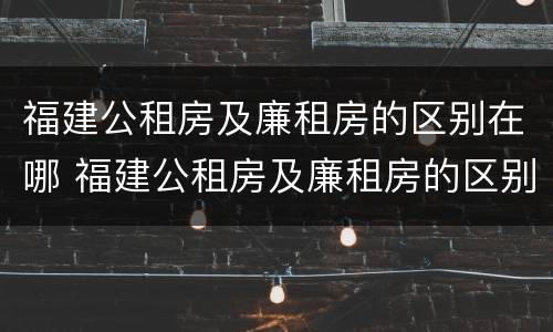 福建公租房及廉租房的区别在哪 福建公租房及廉租房的区别在哪儿