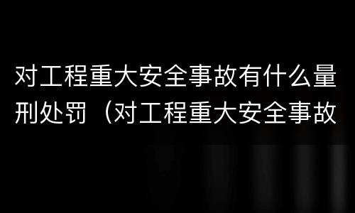 对工程重大安全事故有什么量刑处罚（对工程重大安全事故有什么量刑处罚吗）