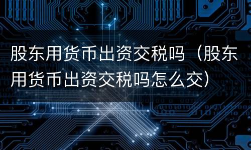 股东用货币出资交税吗（股东用货币出资交税吗怎么交）