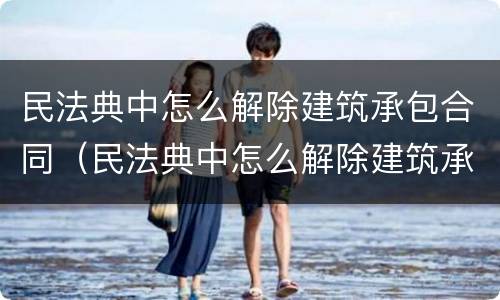 民法典中怎么解除建筑承包合同（民法典中怎么解除建筑承包合同的条款）
