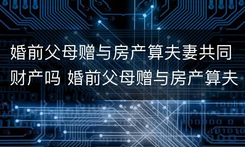 婚前父母赠与房产算夫妻共同财产吗 婚前父母赠与房产算夫妻共同财产吗知乎