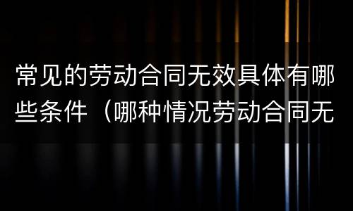 常见的劳动合同无效具体有哪些条件（哪种情况劳动合同无效）