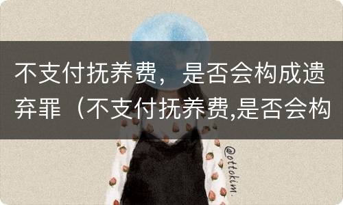 不支付抚养费，是否会构成遗弃罪（不支付抚养费,是否会构成遗弃罪呢）