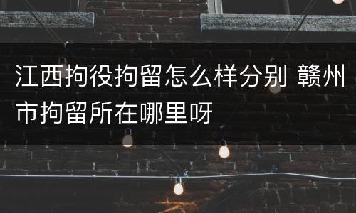 江西拘役拘留怎么样分别 赣州市拘留所在哪里呀