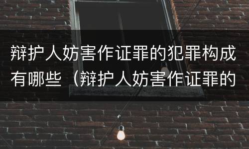 辩护人妨害作证罪的犯罪构成有哪些（辩护人妨害作证罪的构成要件）