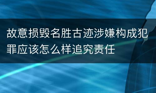 故意损毁名胜古迹涉嫌构成犯罪应该怎么样追究责任