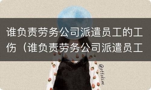 谁负责劳务公司派遣员工的工伤（谁负责劳务公司派遣员工的工伤认定）