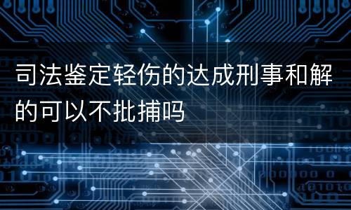 司法鉴定轻伤的达成刑事和解的可以不批捕吗