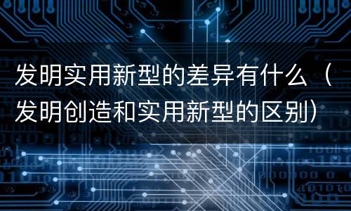 发明实用新型的差异有什么（发明创造和实用新型的区别）