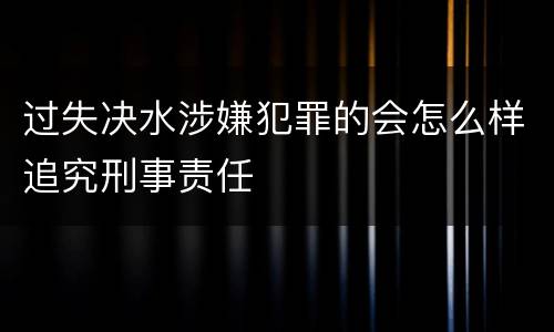 过失决水涉嫌犯罪的会怎么样追究刑事责任