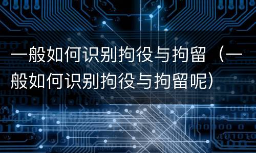 一般如何识别拘役与拘留（一般如何识别拘役与拘留呢）