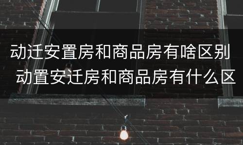 动迁安置房和商品房有啥区别 动置安迁房和商品房有什么区别