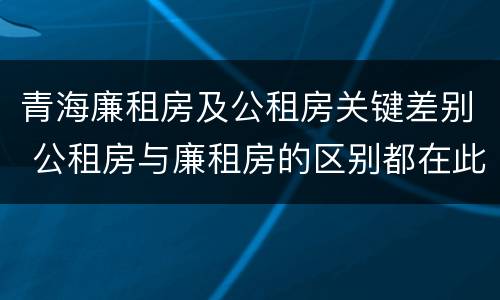 青海廉租房及公租房关键差别 公租房与廉租房的区别都在此,别再搞错了!