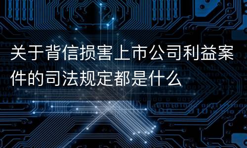 关于背信损害上市公司利益案件的司法规定都是什么