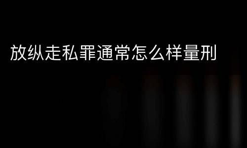 放纵走私罪通常怎么样量刑