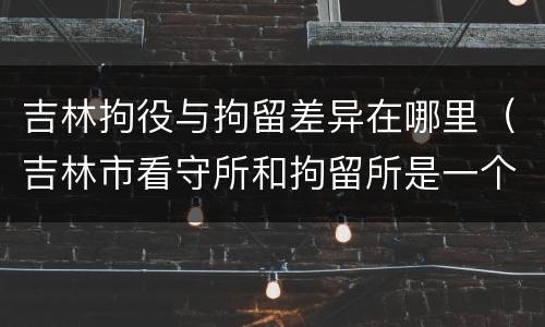 吉林拘役与拘留差异在哪里（吉林市看守所和拘留所是一个吗）
