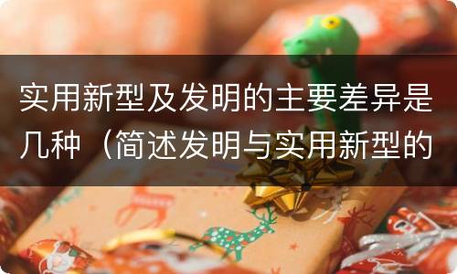 实用新型及发明的主要差异是几种（简述发明与实用新型的区别有哪些）