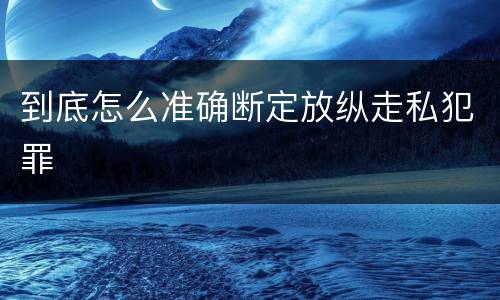 到底怎么准确断定放纵走私犯罪