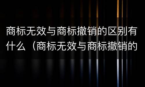 商标无效与商标撤销的区别有什么（商标无效与商标撤销的区别有什么不同）