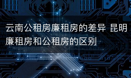 云南公租房廉租房的差异 昆明廉租房和公租房的区别
