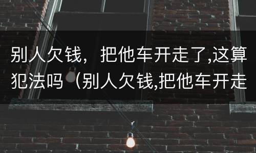 别人欠钱，把他车开走了,这算犯法吗（别人欠钱,把他车开走了,这算犯法吗）