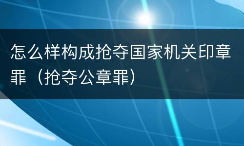 怎么样构成抢夺国家机关印章罪（抢夺公章罪）