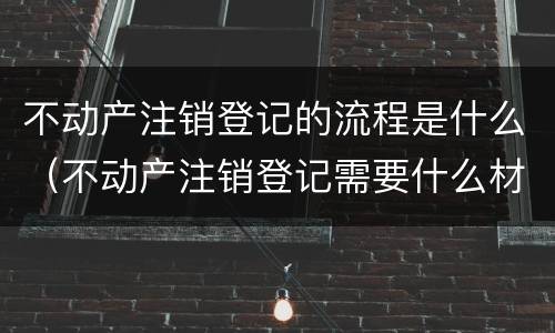 不动产注销登记的流程是什么（不动产注销登记需要什么材料）